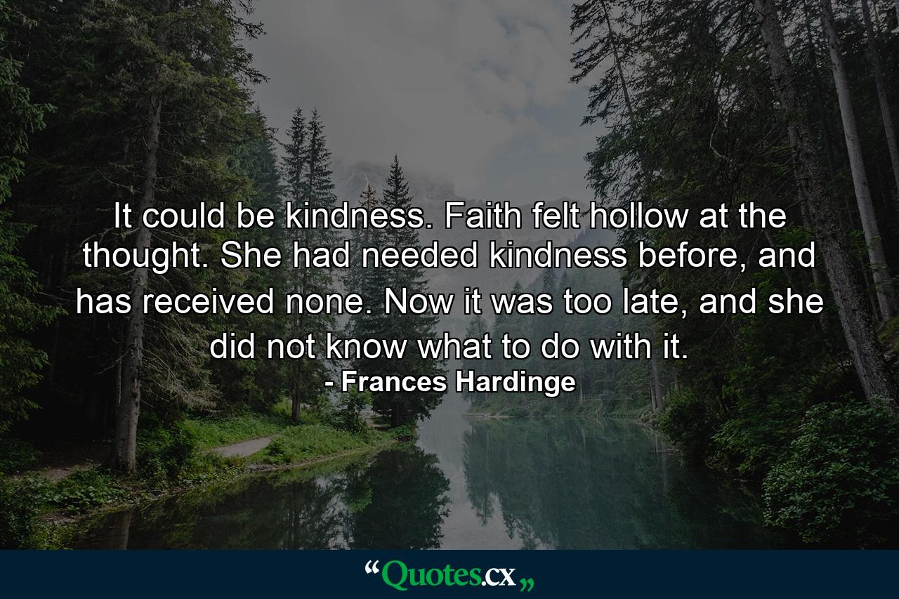 It could be kindness. Faith felt hollow at the thought. She had needed kindness before, and has received none. Now it was too late, and she did not know what to do with it. - Quote by Frances Hardinge