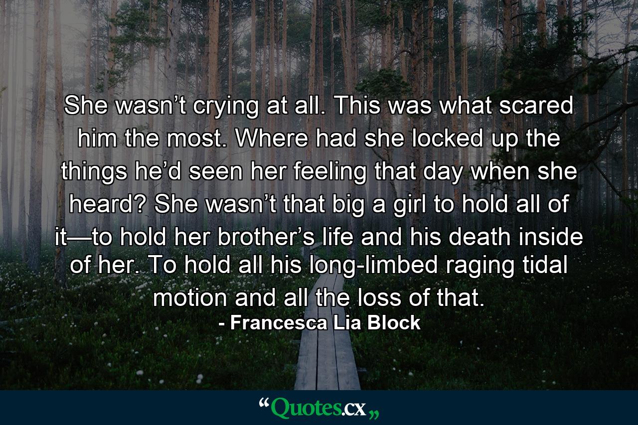 She wasn’t crying at all. This was what scared him the most. Where had she locked up the things he’d seen her feeling that day when she heard? She wasn’t that big a girl to hold all of it—to hold her brother’s life and his death inside of her. To hold all his long-limbed raging tidal motion and all the loss of that. - Quote by Francesca Lia Block