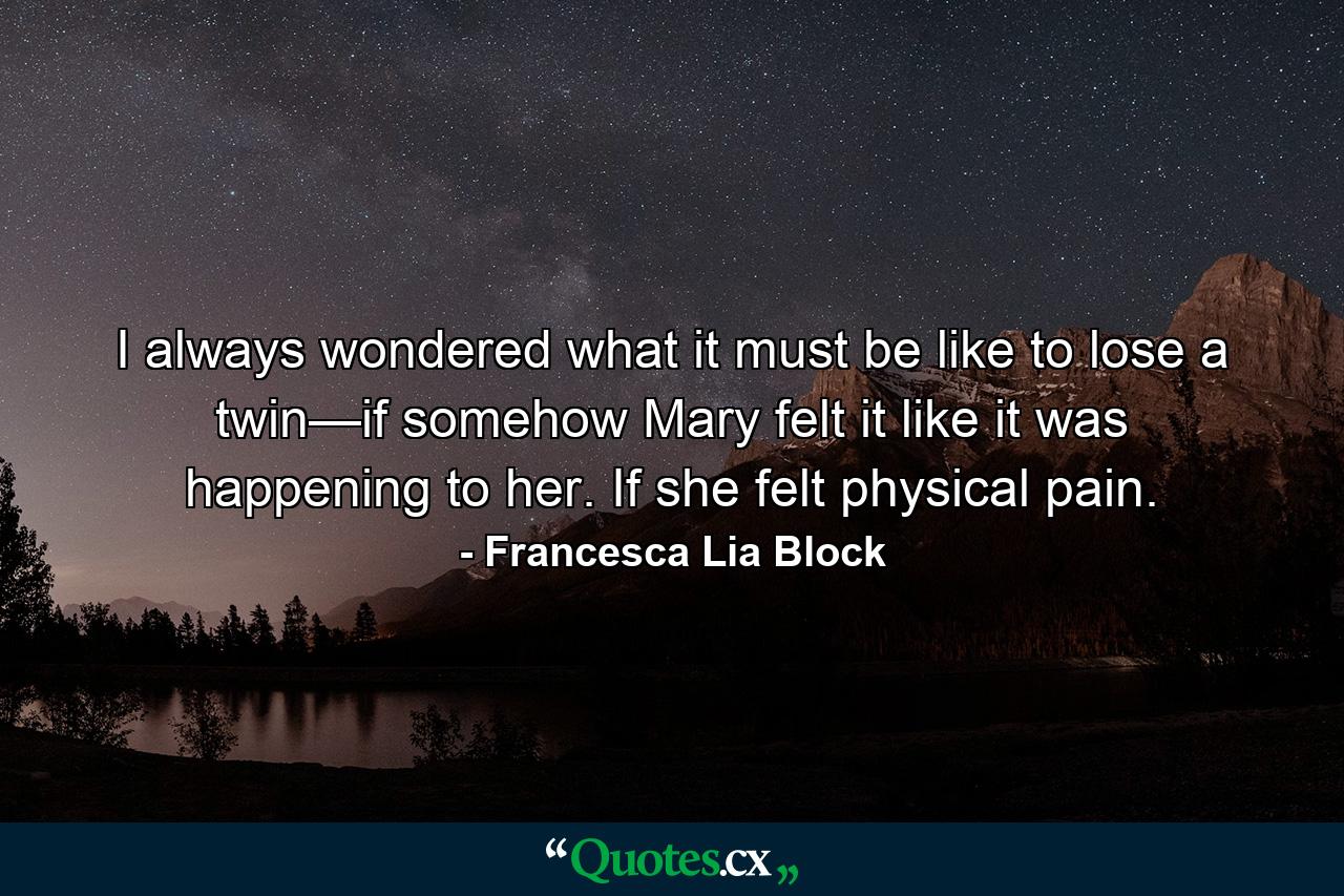 I always wondered what it must be like to lose a twin—if somehow Mary felt it like it was happening to her. If she felt physical pain. - Quote by Francesca Lia Block