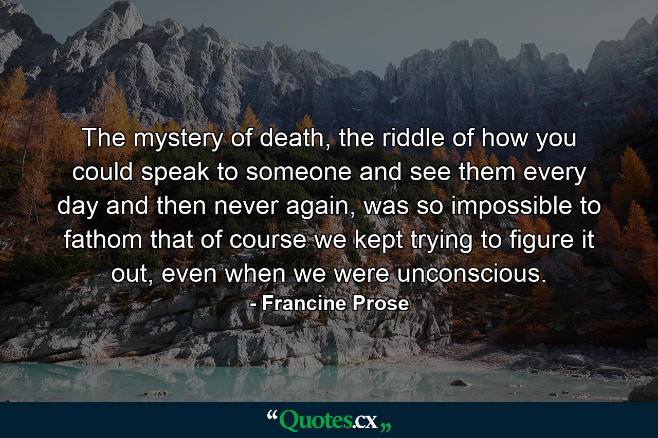 The mystery of death, the riddle of how you could speak to someone and see them every day and then never again, was so impossible to fathom that of course we kept trying to figure it out, even when we were unconscious. - Quote by Francine Prose