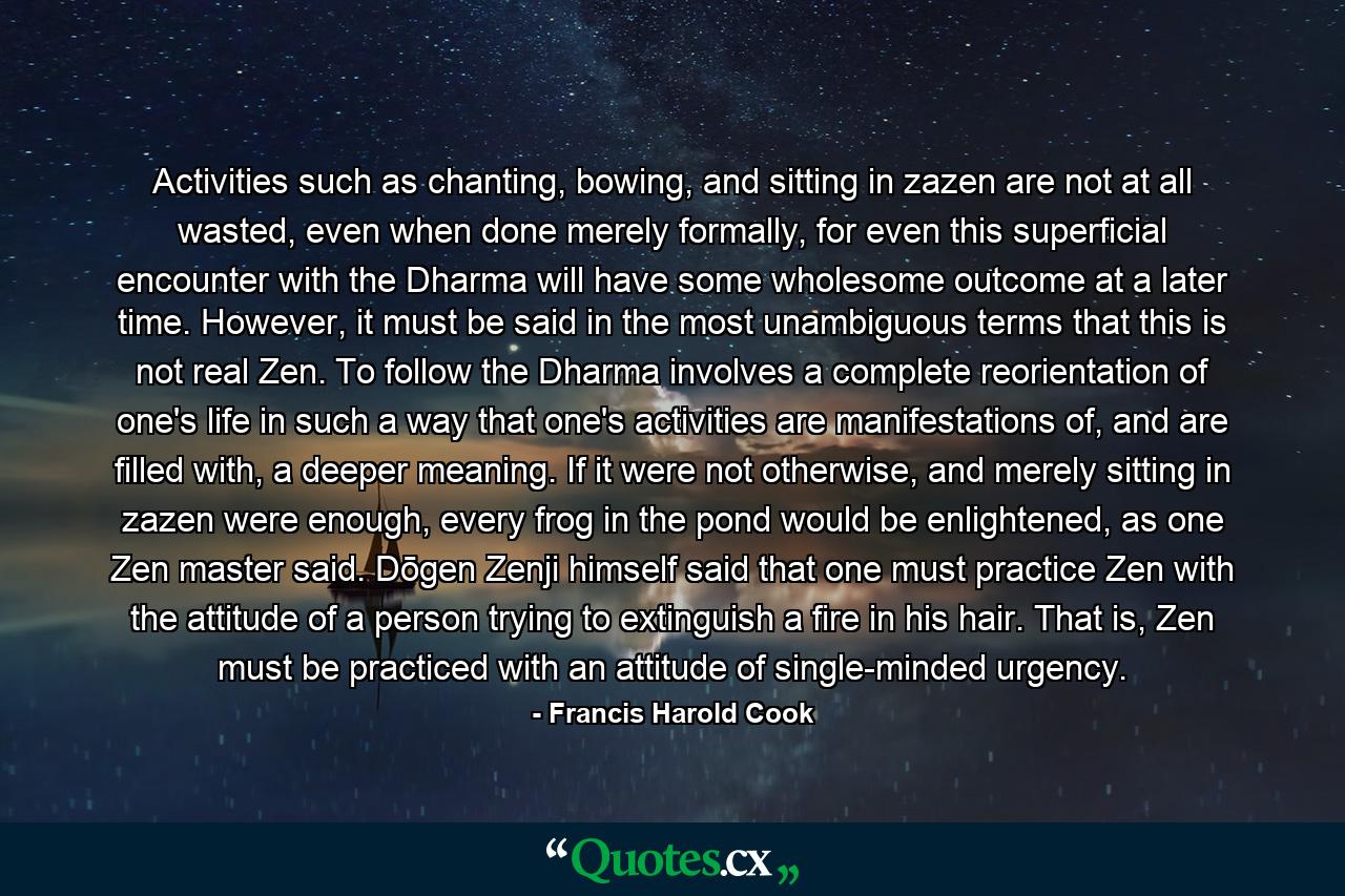 Activities such as chanting, bowing, and sitting in zazen are not at all wasted, even when done merely formally, for even this superficial encounter with the Dharma will have some wholesome outcome at a later time. However, it must be said in the most unambiguous terms that this is not real Zen. To follow the Dharma involves a complete reorientation of one's life in such a way that one's activities are manifestations of, and are filled with, a deeper meaning. If it were not otherwise, and merely sitting in zazen were enough, every frog in the pond would be enlightened, as one Zen master said. Dōgen Zenji himself said that one must practice Zen with the attitude of a person trying to extinguish a fire in his hair. That is, Zen must be practiced with an attitude of single-minded urgency. - Quote by Francis Harold Cook