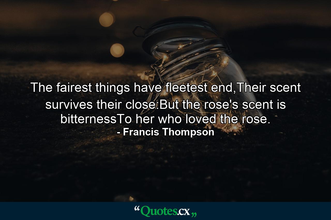 The fairest things have fleetest end,Their scent survives their close:But the rose's scent is bitternessTo her who loved the rose. - Quote by Francis Thompson