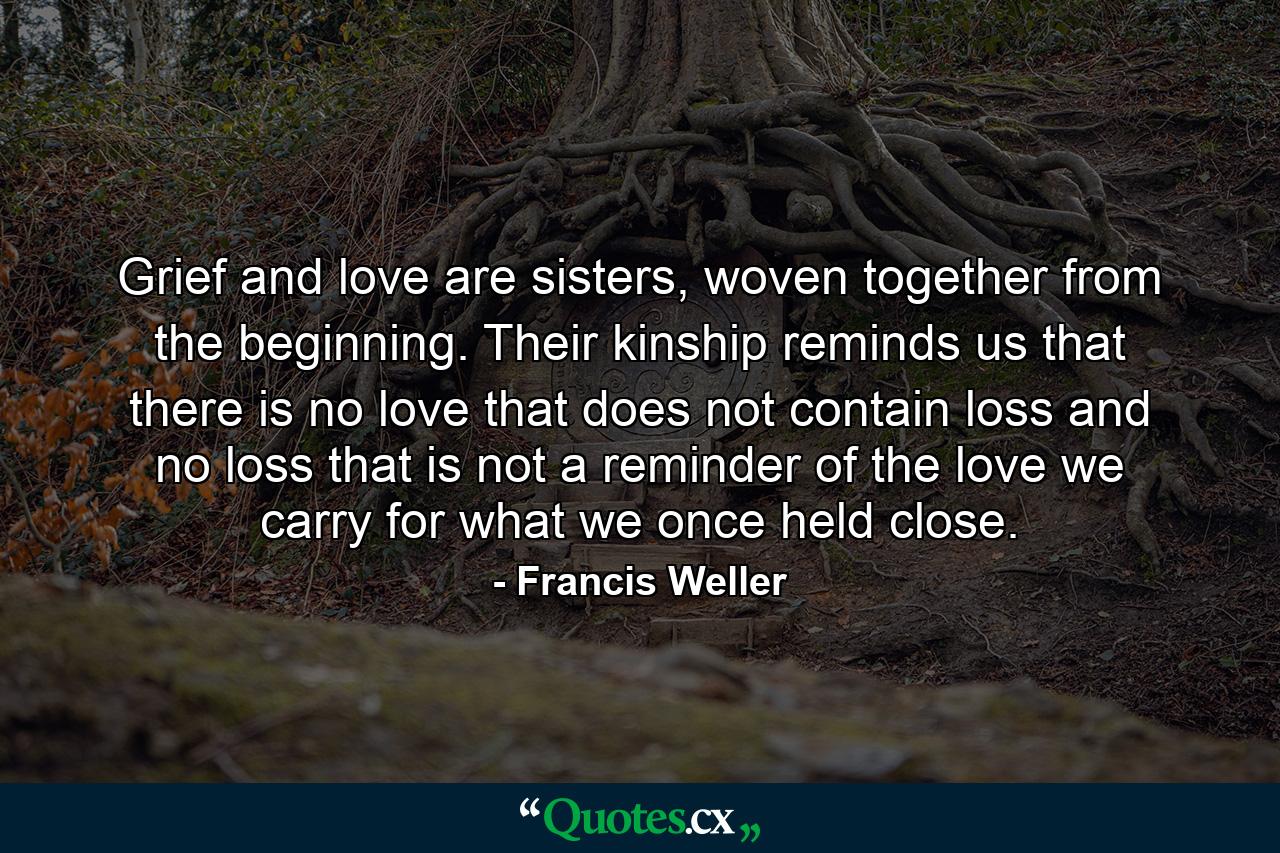 Grief and love are sisters, woven together from the beginning. Their kinship reminds us that there is no love that does not contain loss and no loss that is not a reminder of the love we carry for what we once held close. - Quote by Francis Weller