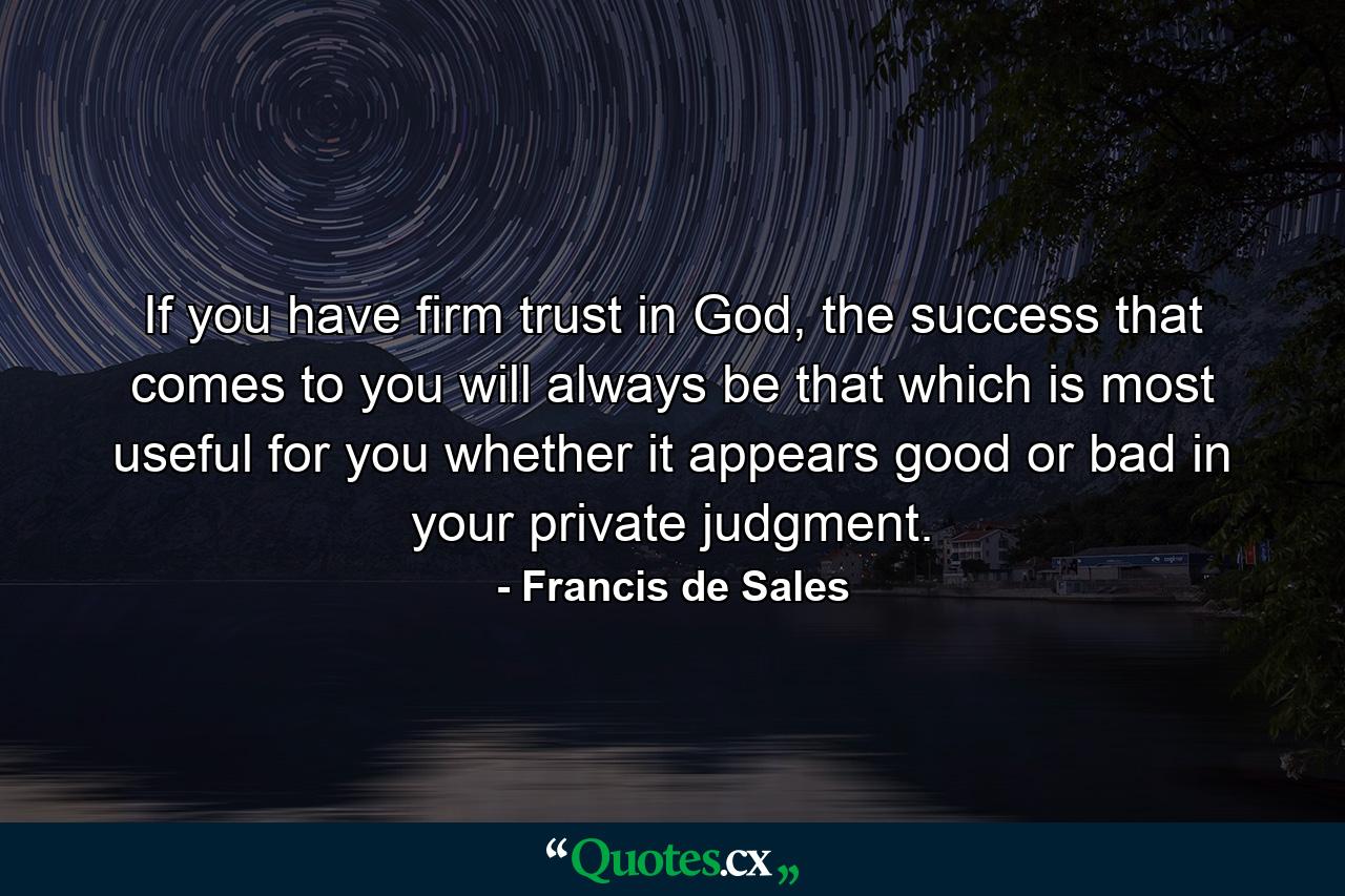 If you have firm trust in God, the success that comes to you will always be that which is most useful for you whether it appears good or bad in your private judgment. - Quote by Francis de Sales