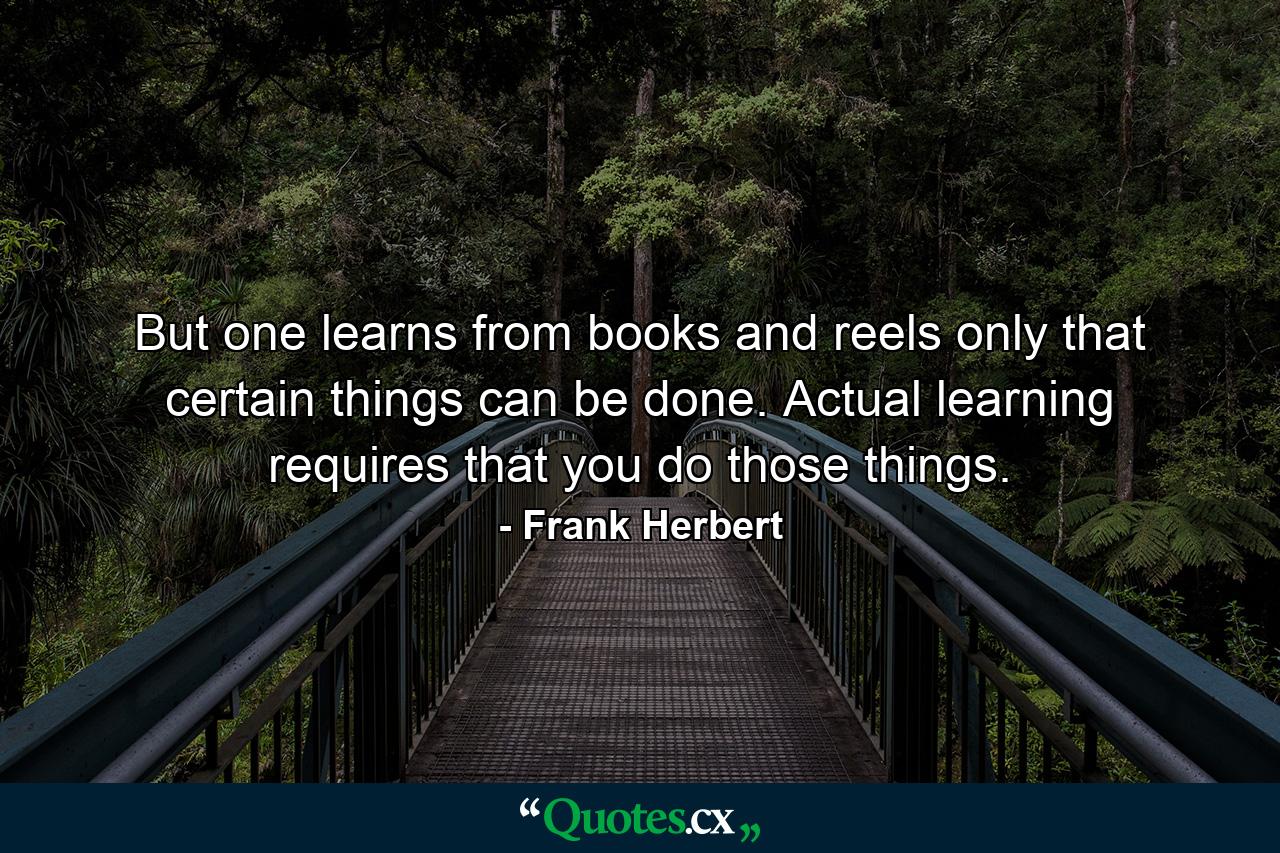 But one learns from books and reels only that certain things can be done. Actual learning requires that you do those things. - Quote by Frank Herbert