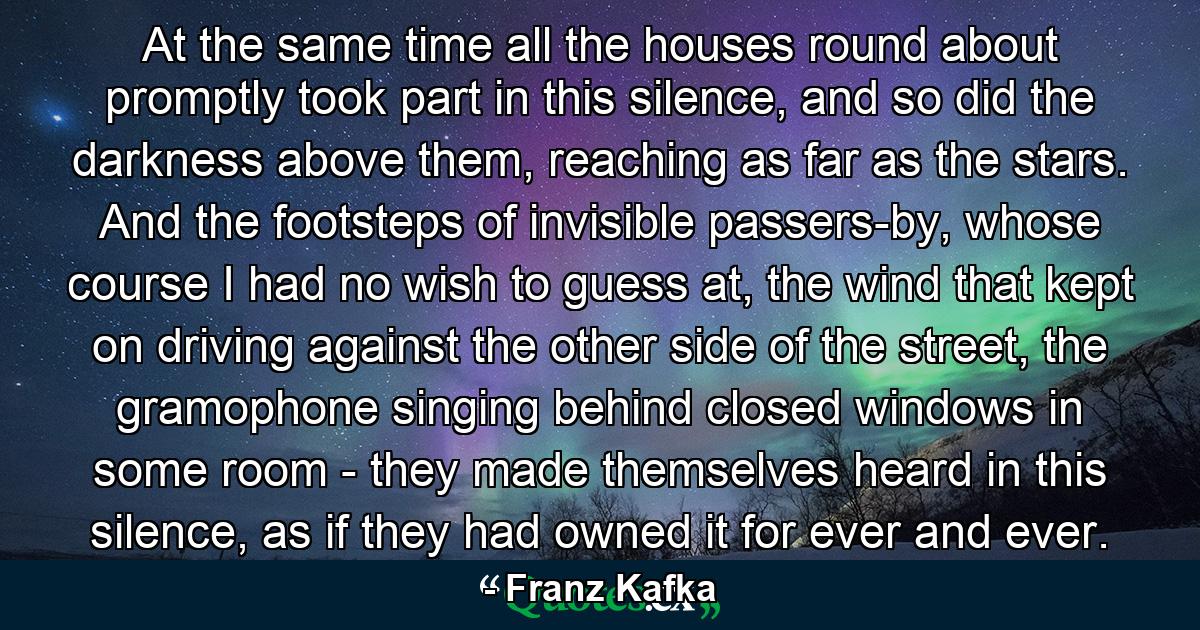 At the same time all the houses round about promptly took part in this silence, and so did the darkness above them, reaching as far as the stars. And the footsteps of invisible passers-by, whose course I had no wish to guess at, the wind that kept on driving against the other side of the street, the gramophone singing behind closed windows in some room - they made themselves heard in this silence, as if they had owned it for ever and ever. - Quote by Franz Kafka