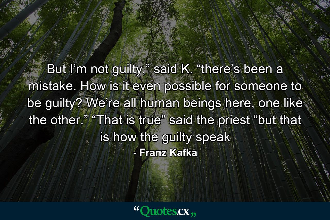 But I’m not guilty,” said K. “there’s been a mistake. How is it even possible for someone to be guilty? We’re all human beings here, one like the other.” “That is true” said the priest “but that is how the guilty speak - Quote by Franz Kafka