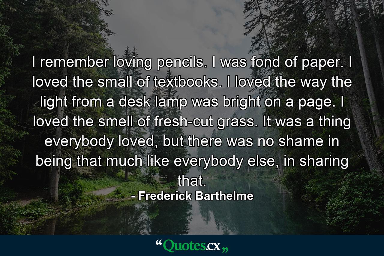 I remember loving pencils. I was fond of paper. I loved the small of textbooks. I loved the way the light from a desk lamp was bright on a page. I loved the smell of fresh-cut grass. It was a thing everybody loved, but there was no shame in being that much like everybody else, in sharing that. - Quote by Frederick Barthelme