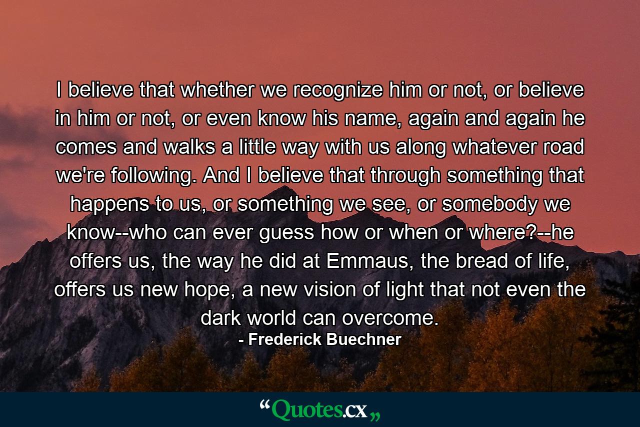 I believe that whether we recognize him or not, or believe in him or not, or even know his name, again and again he comes and walks a little way with us along whatever road we're following. And I believe that through something that happens to us, or something we see, or somebody we know--who can ever guess how or when or where?--he offers us, the way he did at Emmaus, the bread of life, offers us new hope, a new vision of light that not even the dark world can overcome. - Quote by Frederick Buechner