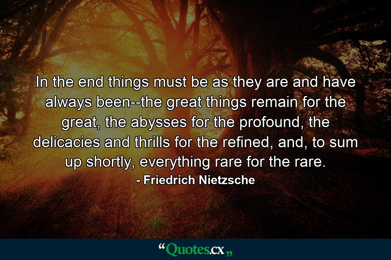 In the end things must be as they are and have always been--the great things remain for the great, the abysses for the profound, the delicacies and thrills for the refined, and, to sum up shortly, everything rare for the rare. - Quote by Friedrich Nietzsche