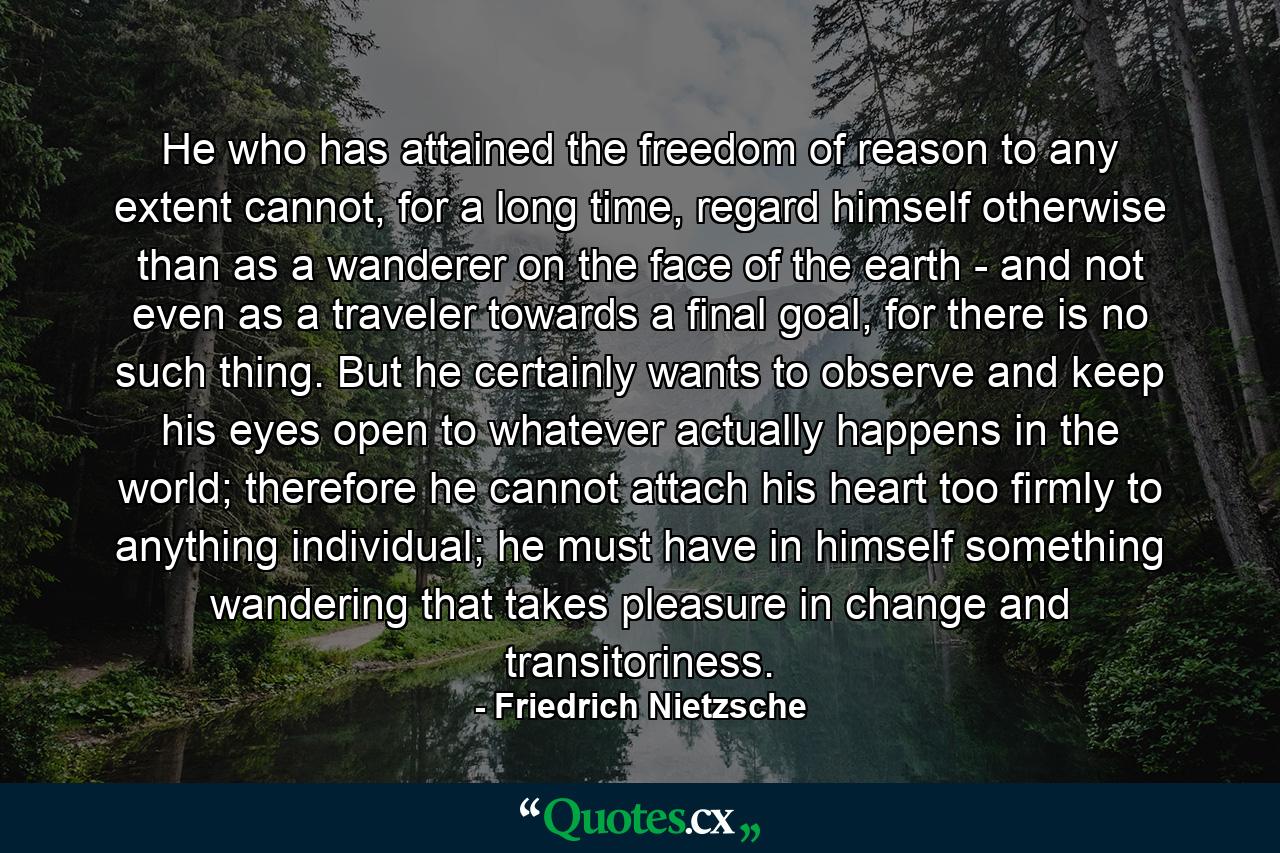 He who has attained the freedom of reason to any extent cannot, for a long time, regard himself otherwise than as a wanderer on the face of the earth - and not even as a traveler towards a final goal, for there is no such thing. But he certainly wants to observe and keep his eyes open to whatever actually happens in the world; therefore he cannot attach his heart too firmly to anything individual; he must have in himself something wandering that takes pleasure in change and transitoriness. - Quote by Friedrich Nietzsche