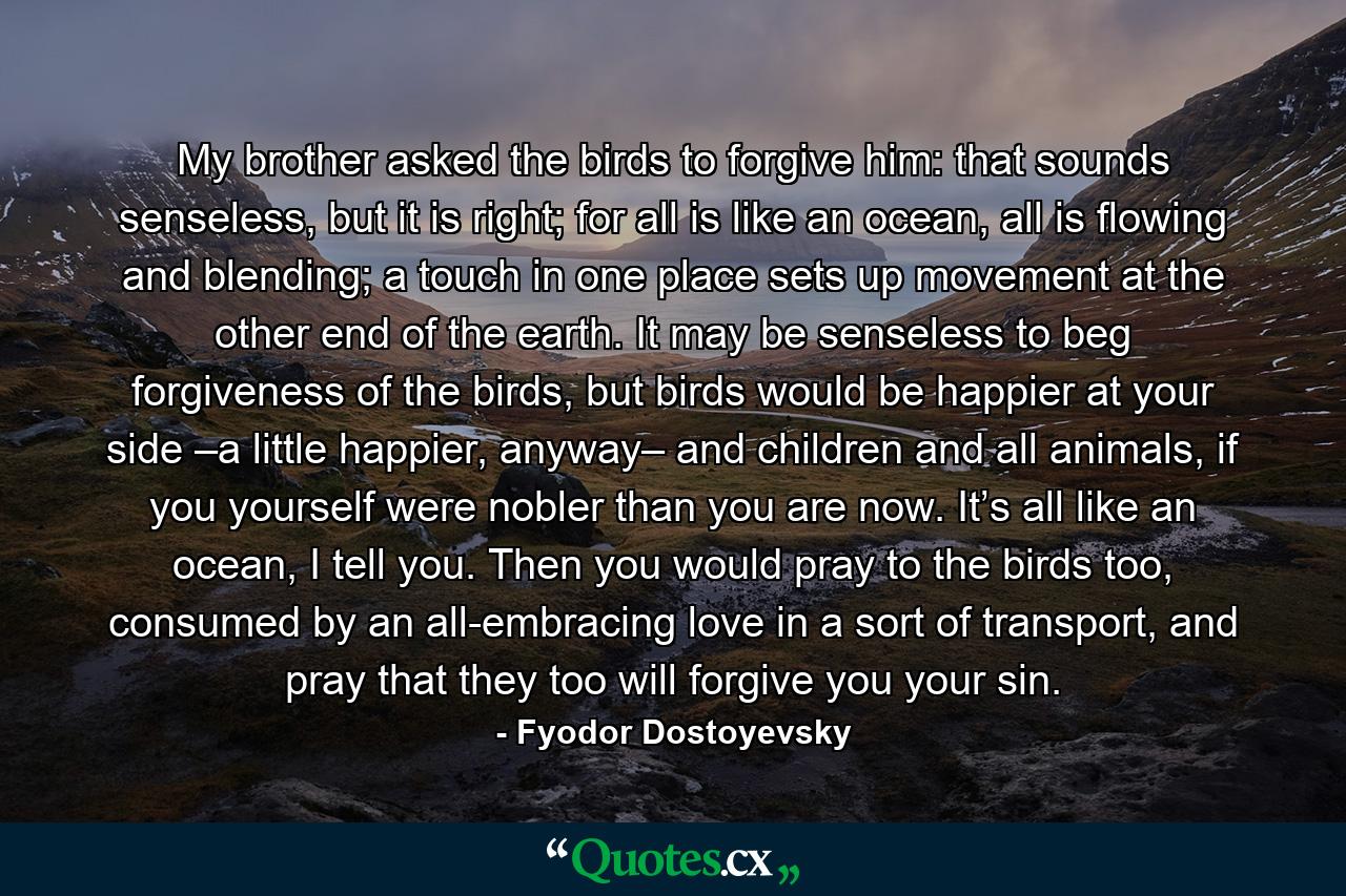 My brother asked the birds to forgive him: that sounds senseless, but it is right; for all is like an ocean, all is flowing and blending; a touch in one place sets up movement at the other end of the earth. It may be senseless to beg forgiveness of the birds, but birds would be happier at your side –a little happier, anyway– and children and all animals, if you yourself were nobler than you are now. It’s all like an ocean, I tell you. Then you would pray to the birds too, consumed by an all-embracing love in a sort of transport, and pray that they too will forgive you your sin. - Quote by Fyodor Dostoyevsky