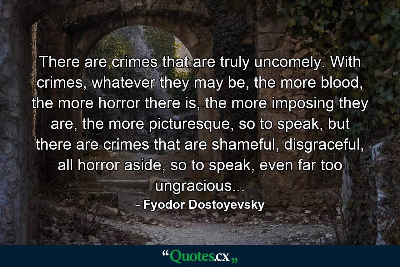 There are crimes that are truly uncomely. With crimes, whatever they may be, the more blood, the more horror there is, the more imposing they are, the more picturesque, so to speak, but there are crimes that are shameful, disgraceful, all horror aside, so to speak, even far too ungracious... - Quote by Fyodor Dostoyevsky