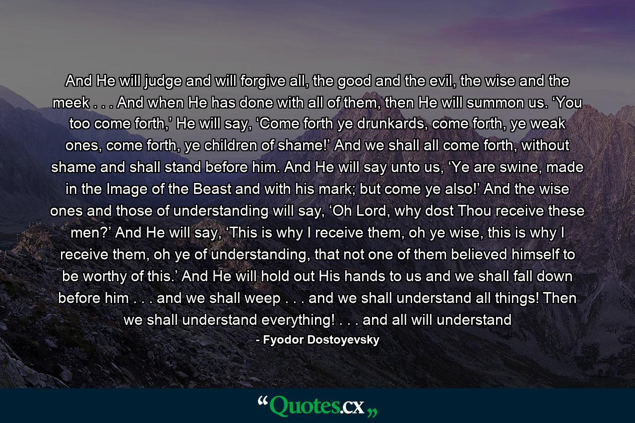 And He will judge and will forgive all, the good and the evil, the wise and the meek . . . And when He has done with all of them, then He will summon us. ‘You too come forth,’ He will say, ‘Come forth ye drunkards, come forth, ye weak ones, come forth, ye children of shame!’ And we shall all come forth, without shame and shall stand before him. And He will say unto us, ‘Ye are swine, made in the Image of the Beast and with his mark; but come ye also!’ And the wise ones and those of understanding will say, ‘Oh Lord, why dost Thou receive these men?’ And He will say, ‘This is why I receive them, oh ye wise, this is why I receive them, oh ye of understanding, that not one of them believed himself to be worthy of this.’ And He will hold out His hands to us and we shall fall down before him . . . and we shall weep . . . and we shall understand all things! Then we shall understand everything! . . . and all will understand - Quote by Fyodor Dostoyevsky