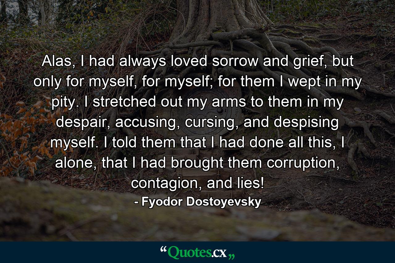 Alas, I had always loved sorrow and grief, but only for myself, for myself; for them I wept in my pity. I stretched out my arms to them in my despair, accusing, cursing, and despising myself. I told them that I had done all this, I alone, that I had brought them corruption, contagion, and lies! - Quote by Fyodor Dostoyevsky