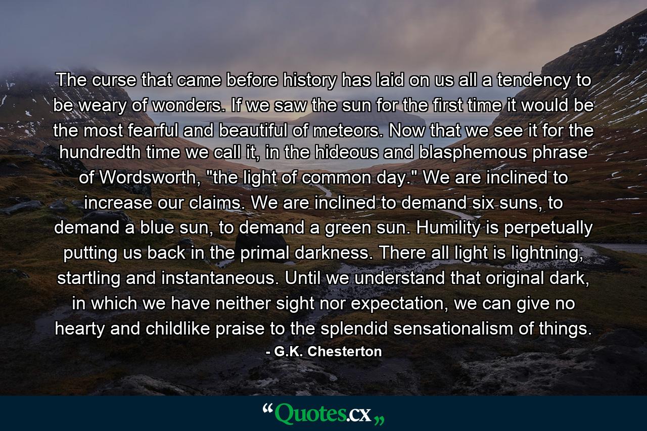 The curse that came before history has laid on us all a tendency to be weary of wonders. If we saw the sun for the first time it would be the most fearful and beautiful of meteors. Now that we see it for the hundredth time we call it, in the hideous and blasphemous phrase of Wordsworth, 