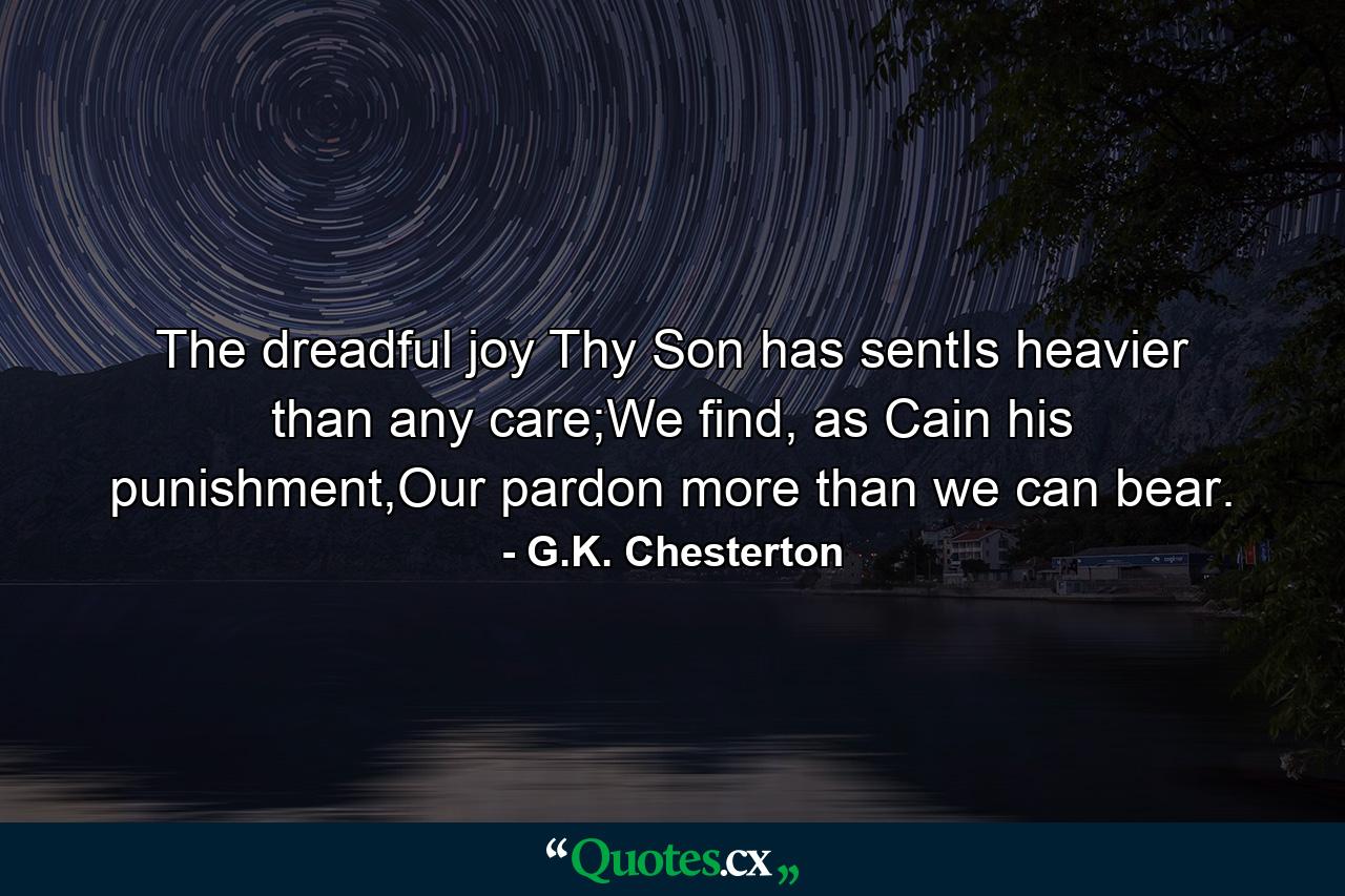 The dreadful joy Thy Son has sentIs heavier than any care;We find, as Cain his punishment,Our pardon more than we can bear. - Quote by G.K. Chesterton