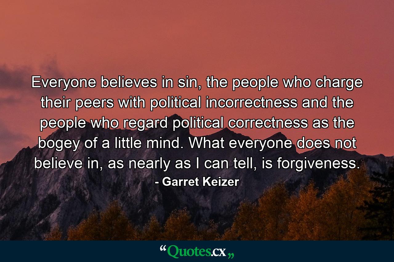 Everyone believes in sin, the people who charge their peers with political incorrectness and the people who regard political correctness as the bogey of a little mind. What everyone does not believe in, as nearly as I can tell, is forgiveness. - Quote by Garret Keizer