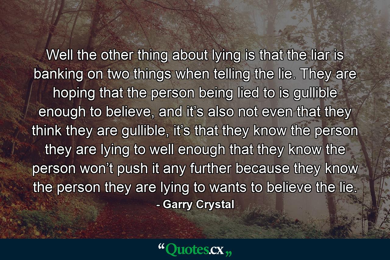 Well the other thing about lying is that the liar is banking on two things when telling the lie. They are hoping that the person being lied to is gullible enough to believe, and it’s also not even that they think they are gullible, it’s that they know the person they are lying to well enough that they know the person won’t push it any further because they know the person they are lying to wants to believe the lie. - Quote by Garry Crystal