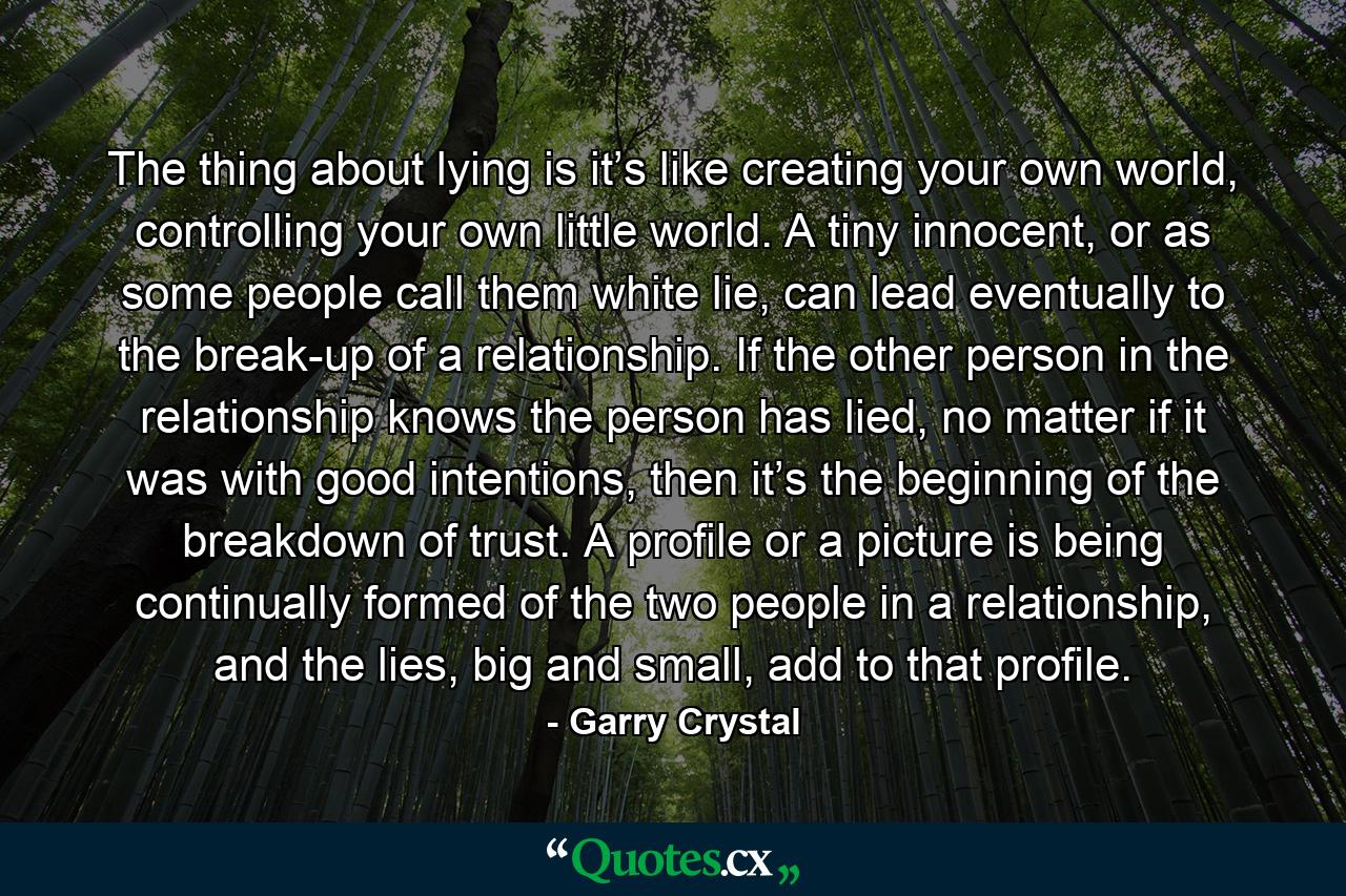 The thing about lying is it’s like creating your own world, controlling your own little world. A tiny innocent, or as some people call them white lie, can lead eventually to the break-up of a relationship. If the other person in the relationship knows the person has lied, no matter if it was with good intentions, then it’s the beginning of the breakdown of trust. A profile or a picture is being continually formed of the two people in a relationship, and the lies, big and small, add to that profile. - Quote by Garry Crystal