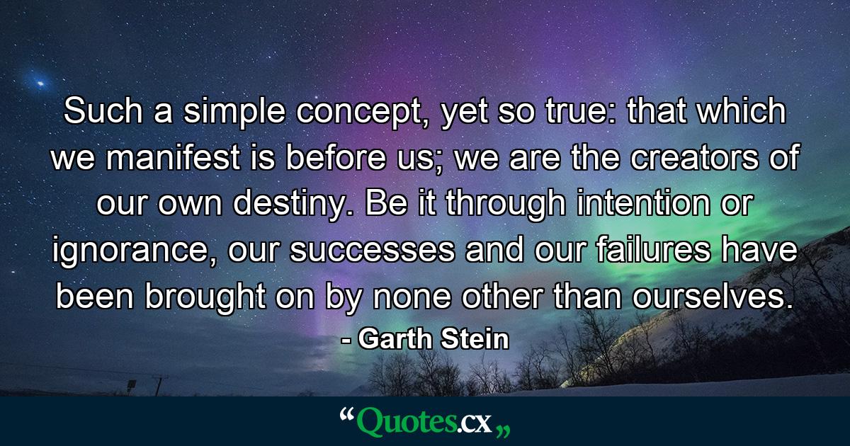 Such a simple concept, yet so true: that which we manifest is before us; we are the creators of our own destiny. Be it through intention or ignorance, our successes and our failures have been brought on by none other than ourselves. - Quote by Garth Stein