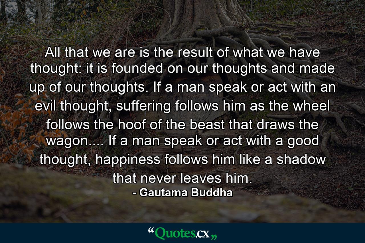 All that we are is the result of what we have thought: it is founded on our thoughts and made up of our thoughts. If a man speak or act with an evil thought, suffering follows him as the wheel follows the hoof of the beast that draws the wagon.... If a man speak or act with a good thought, happiness follows him like a shadow that never leaves him. - Quote by Gautama Buddha