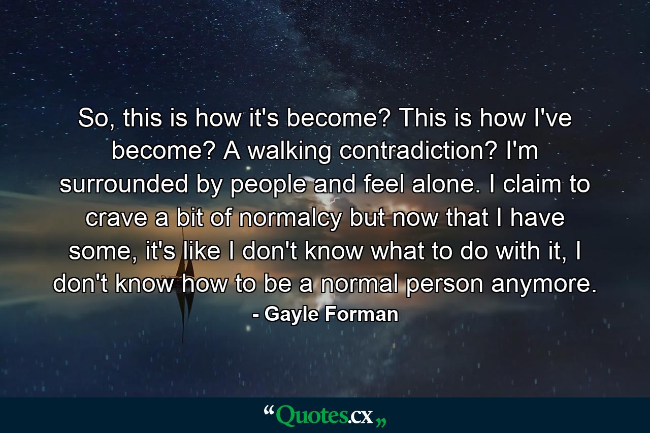 So, this is how it's become? This is how I've become? A walking contradiction? I'm surrounded by people and feel alone. I claim to crave a bit of normalcy but now that I have some, it's like I don't know what to do with it, I don't know how to be a normal person anymore. - Quote by Gayle Forman