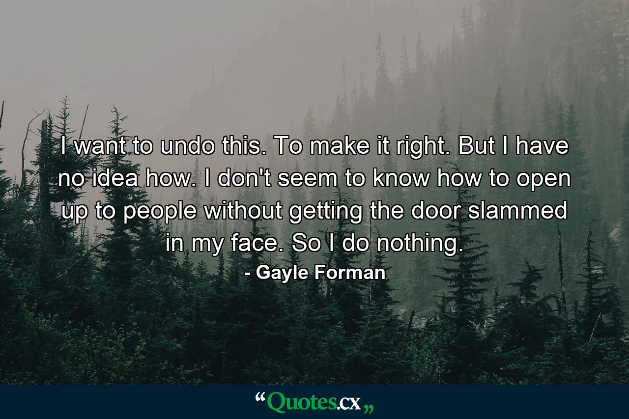 I want to undo this. To make it right. But I have no idea how. I don't seem to know how to open up to people without getting the door slammed in my face. So I do nothing. - Quote by Gayle Forman