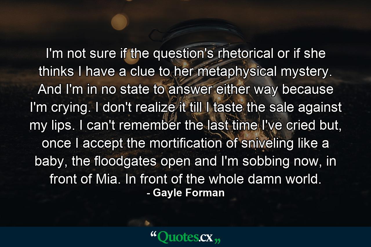 I'm not sure if the question's rhetorical or if she thinks I have a clue to her metaphysical mystery. And I'm in no state to answer either way because I'm crying. I don't realize it till I taste the sale against my lips. I can't remember the last time I've cried but, once I accept the mortification of sniveling like a baby, the floodgates open and I'm sobbing now, in front of Mia. In front of the whole damn world. - Quote by Gayle Forman
