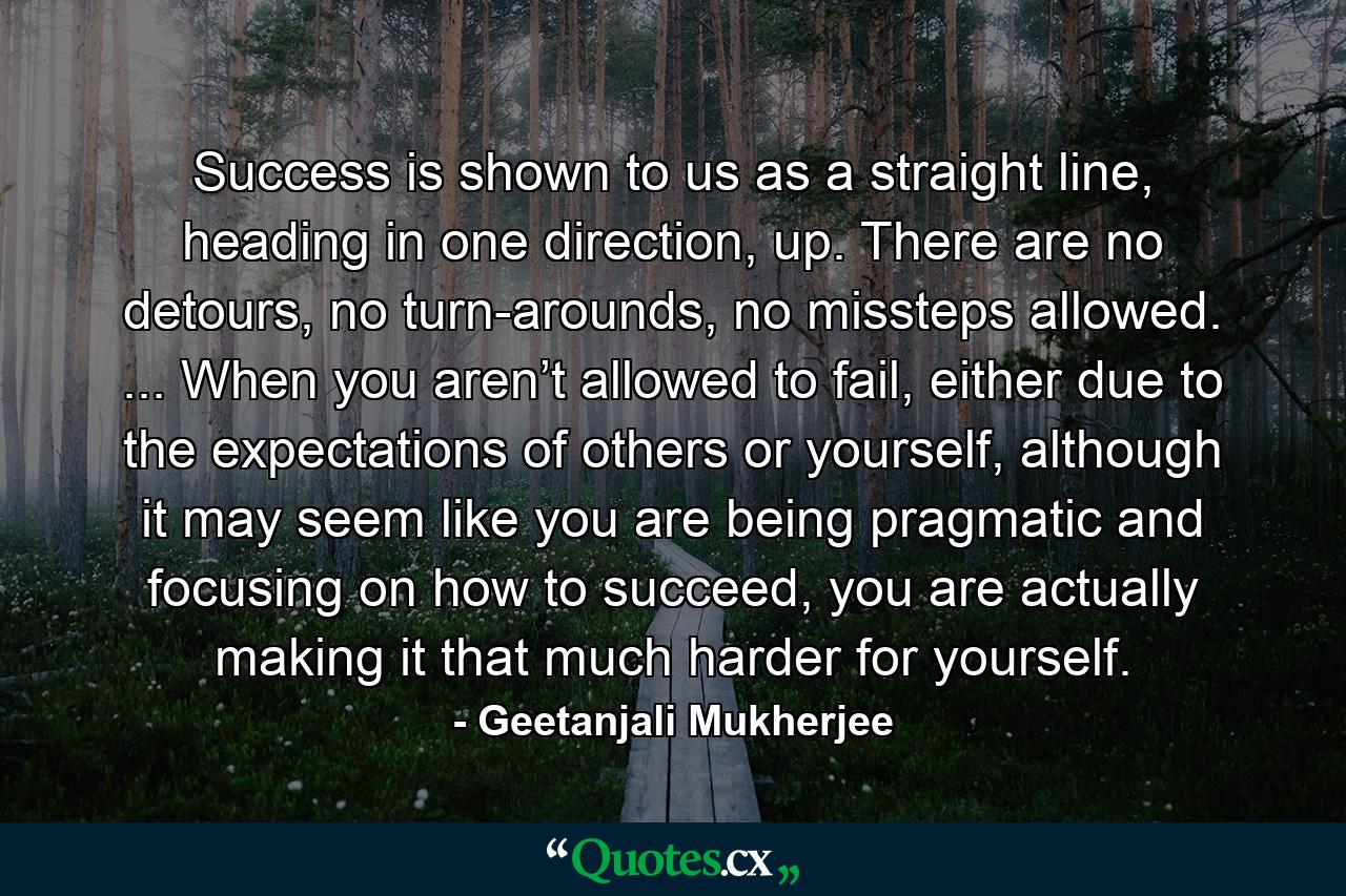 Success is shown to us as a straight line, heading in one direction, up. There are no detours, no turn-arounds, no missteps allowed. ... When you aren’t allowed to fail, either due to the expectations of others or yourself, although it may seem like you are being pragmatic and focusing on how to succeed, you are actually making it that much harder for yourself. - Quote by Geetanjali Mukherjee