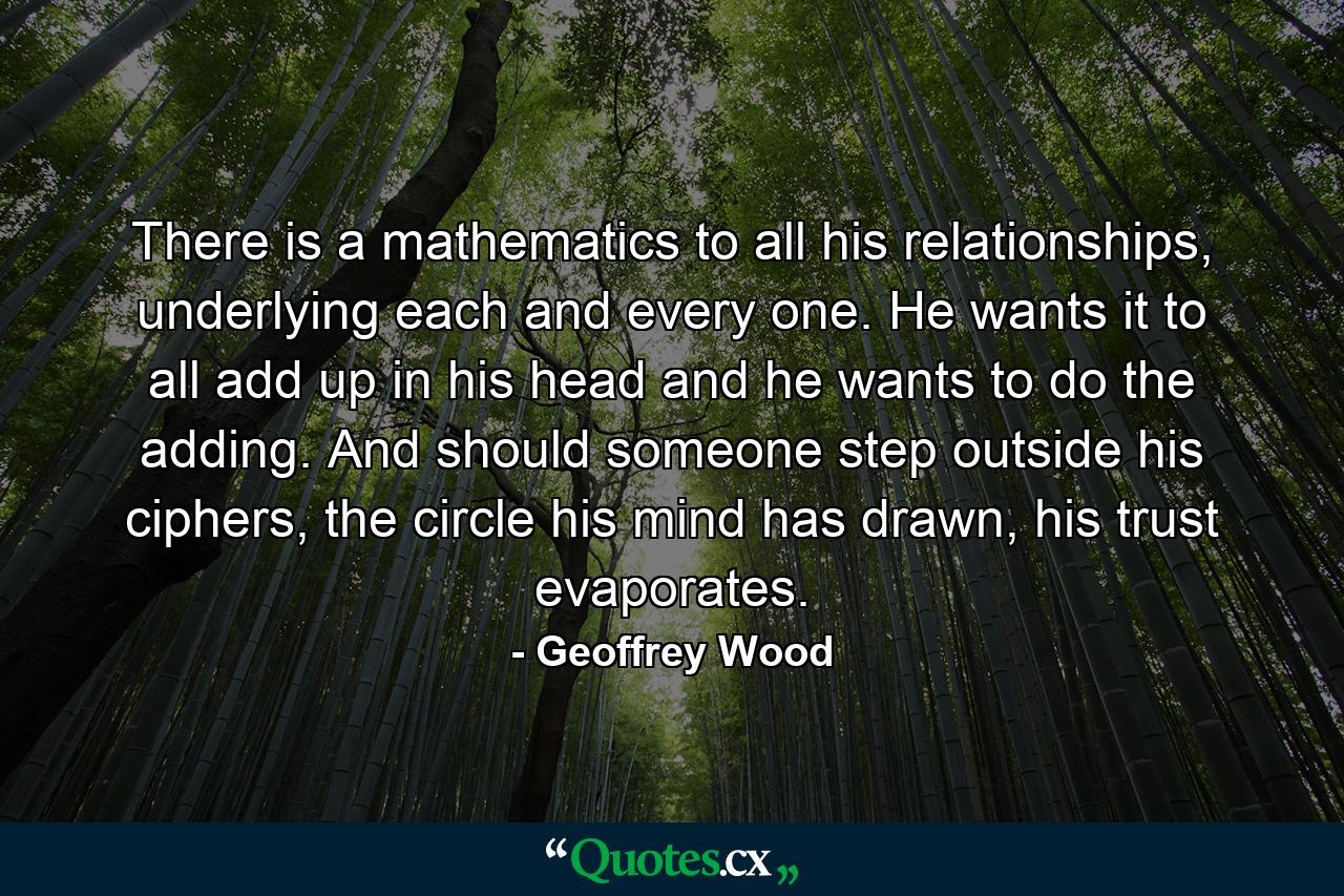 There is a mathematics to all his relationships, underlying each and every one. He wants it to all add up in his head and he wants to do the adding. And should someone step outside his ciphers, the circle his mind has drawn, his trust evaporates. - Quote by Geoffrey Wood