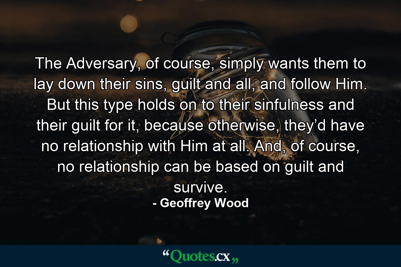 The Adversary, of course, simply wants them to lay down their sins, guilt and all, and follow Him. But this type holds on to their sinfulness and their guilt for it, because otherwise, they’d have no relationship with Him at all. And, of course, no relationship can be based on guilt and survive. - Quote by Geoffrey Wood