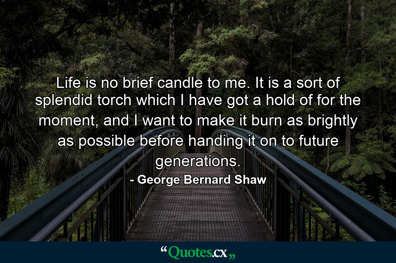 Life is no brief candle to me. It is a sort of splendid torch which I have got a hold of for the moment, and I want to make it burn as brightly as possible before handing it on to future generations. - Quote by George Bernard Shaw