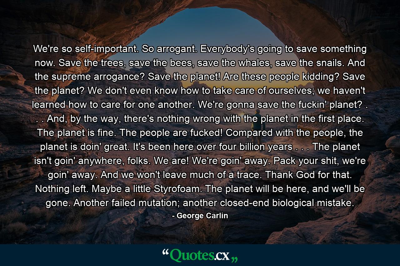 We're so self-important. So arrogant. Everybody's going to save something now. Save the trees, save the bees, save the whales, save the snails. And the supreme arrogance? Save the planet! Are these people kidding? Save the planet? We don't even know how to take care of ourselves; we haven't learned how to care for one another. We're gonna save the fuckin' planet? . . . And, by the way, there's nothing wrong with the planet in the first place. The planet is fine. The people are fucked! Compared with the people, the planet is doin' great. It's been here over four billion years . . . The planet isn't goin' anywhere, folks. We are! We're goin' away. Pack your shit, we're goin' away. And we won't leave much of a trace. Thank God for that. Nothing left. Maybe a little Styrofoam. The planet will be here, and we'll be gone. Another failed mutation; another closed-end biological mistake. - Quote by George Carlin