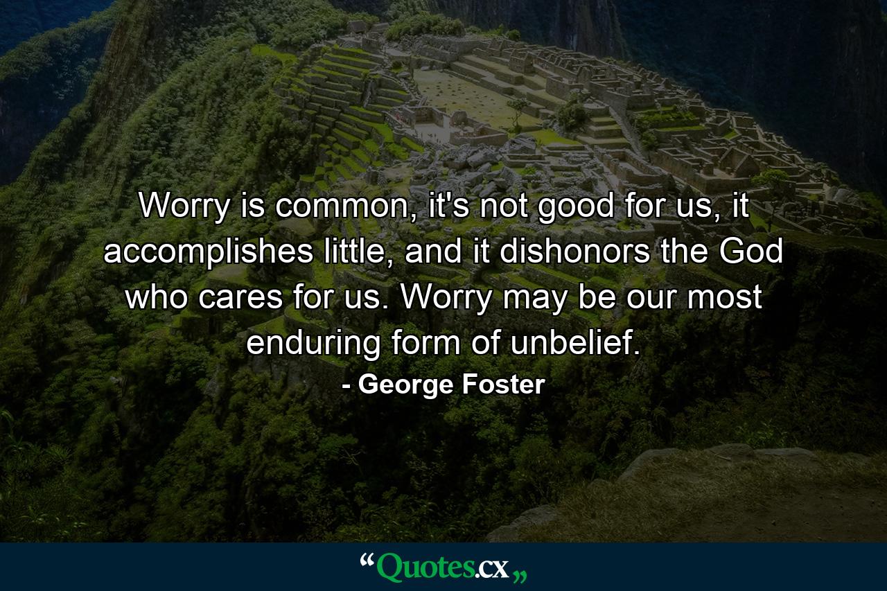 Worry is common, it's not good for us, it accomplishes little, and it dishonors the God who cares for us. Worry may be our most enduring form of unbelief. - Quote by George Foster