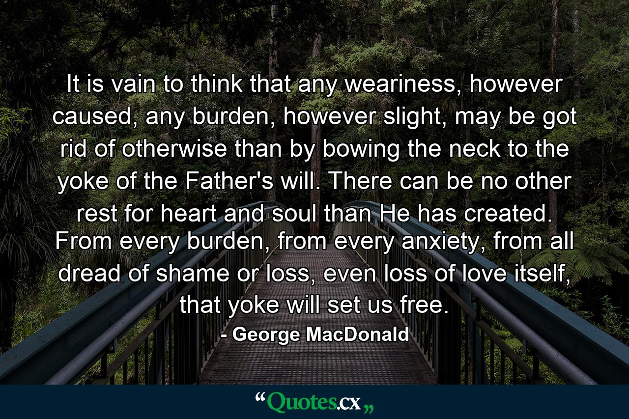 It is vain to think that any weariness, however caused, any burden, however slight, may be got rid of otherwise than by bowing the neck to the yoke of the Father's will. There can be no other rest for heart and soul than He has created. From every burden, from every anxiety, from all dread of shame or loss, even loss of love itself, that yoke will set us free. - Quote by George MacDonald