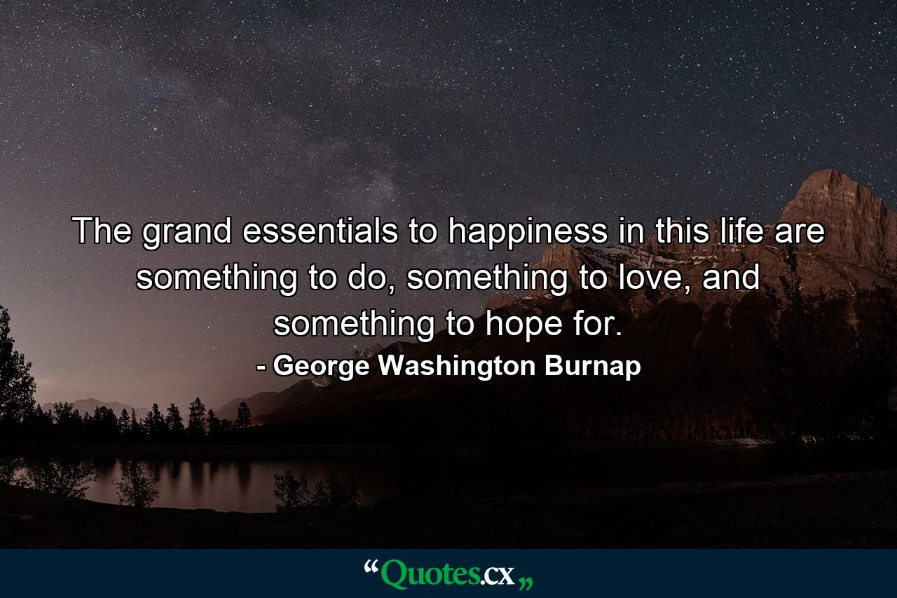 The grand essentials to happiness in this life are something to do, something to love, and something to hope for. - Quote by George Washington Burnap