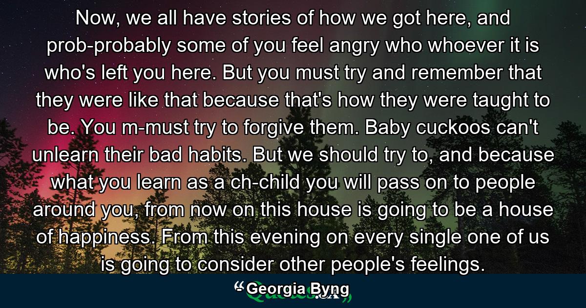 Now, we all have stories of how we got here, and prob-probably some of you feel angry who whoever it is who's left you here. But you must try and remember that they were like that because that's how they were taught to be. You m-must try to forgive them. Baby cuckoos can't unlearn their bad habits. But we should try to, and because what you learn as a ch-child you will pass on to people around you, from now on this house is going to be a house of happiness. From this evening on every single one of us is going to consider other people's feelings. - Quote by Georgia Byng