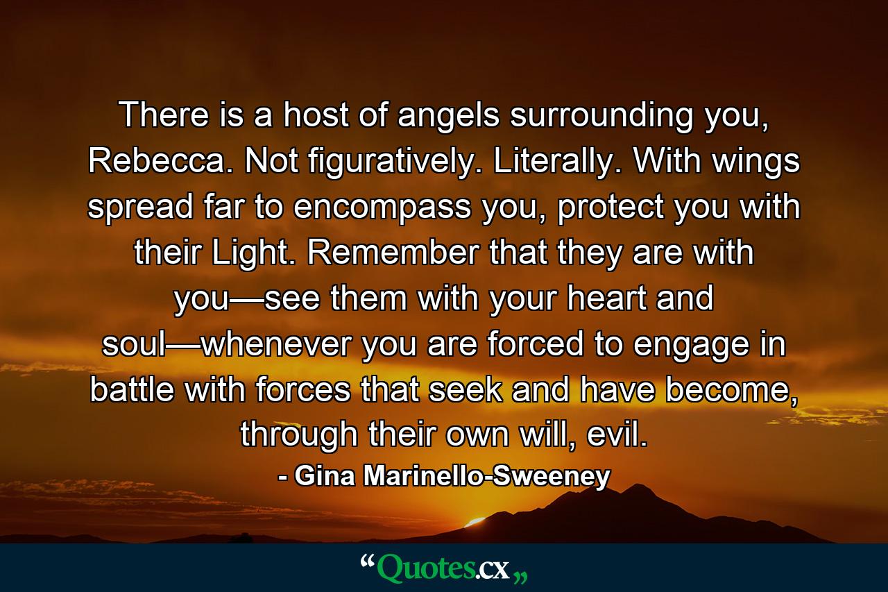 There is a host of angels surrounding you, Rebecca. Not figuratively. Literally. With wings spread far to encompass you, protect you with their Light. Remember that they are with you—see them with your heart and soul—whenever you are forced to engage in battle with forces that seek and have become, through their own will, evil. - Quote by Gina Marinello-Sweeney