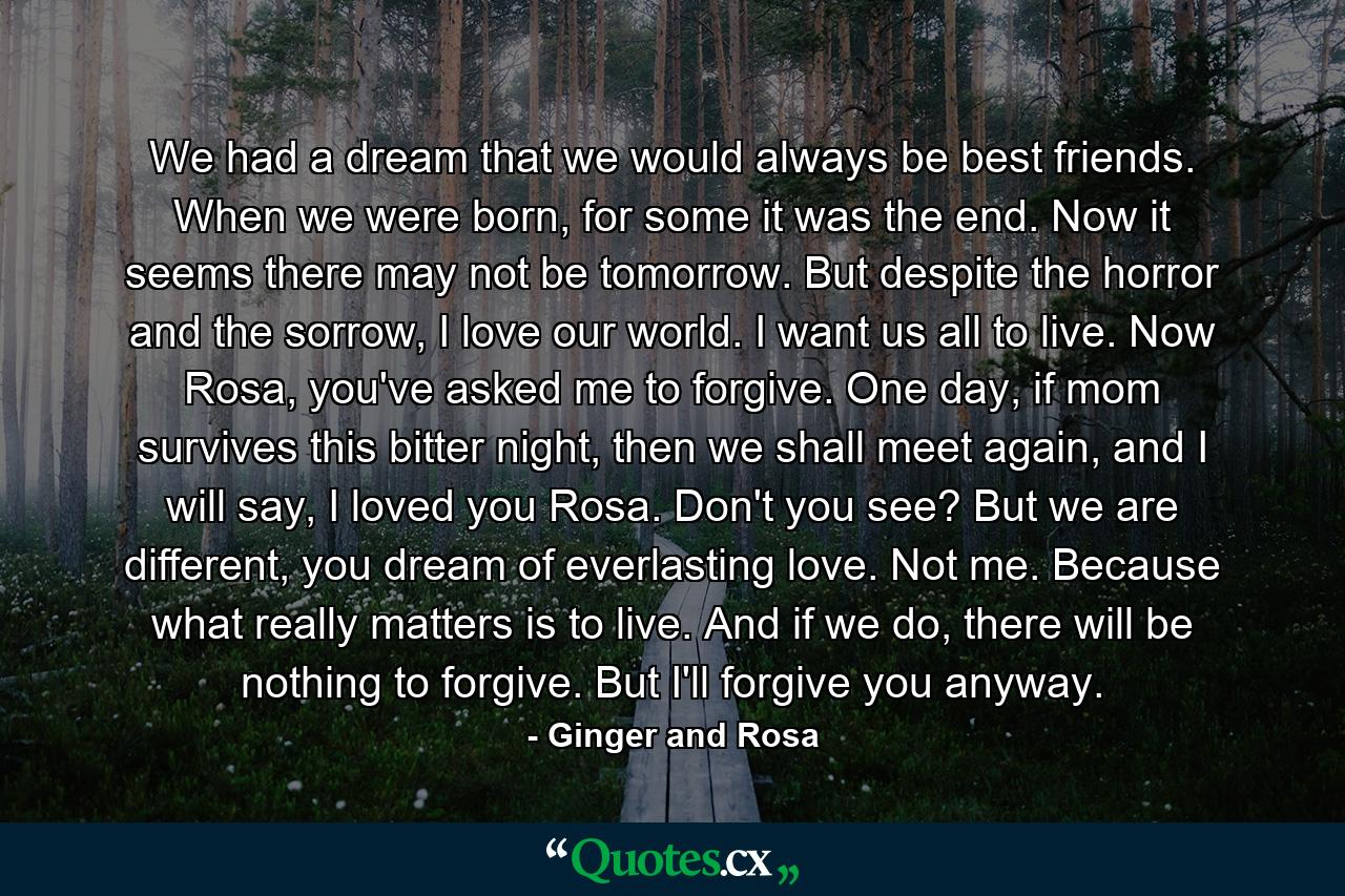 We had a dream that we would always be best friends. When we were born, for some it was the end. Now it seems there may not be tomorrow. But despite the horror and the sorrow, I love our world. I want us all to live. Now Rosa, you've asked me to forgive. One day, if mom survives this bitter night, then we shall meet again, and I will say, I loved you Rosa. Don't you see? But we are different, you dream of everlasting love. Not me. Because what really matters is to live. And if we do, there will be nothing to forgive. But I'll forgive you anyway. - Quote by Ginger and Rosa