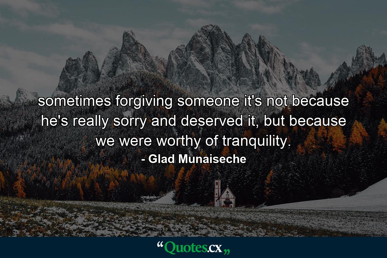 sometimes forgiving someone it's not because he's really sorry and deserved it, but because we were worthy of tranquility. - Quote by Glad Munaiseche