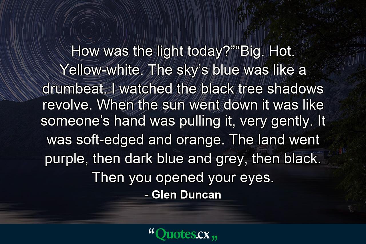How was the light today?”“Big. Hot. Yellow-white. The sky’s blue was like a drumbeat. I watched the black tree shadows revolve. When the sun went down it was like someone’s hand was pulling it, very gently. It was soft-edged and orange. The land went purple, then dark blue and grey, then black. Then you opened your eyes. - Quote by Glen Duncan