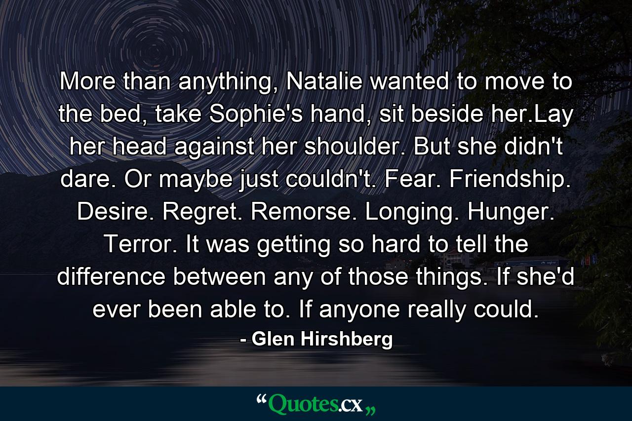 More than anything, Natalie wanted to move to the bed, take Sophie's hand, sit beside her.Lay her head against her shoulder. But she didn't dare. Or maybe just couldn't. Fear. Friendship. Desire. Regret. Remorse. Longing. Hunger. Terror. It was getting so hard to tell the difference between any of those things. If she'd ever been able to. If anyone really could. - Quote by Glen Hirshberg