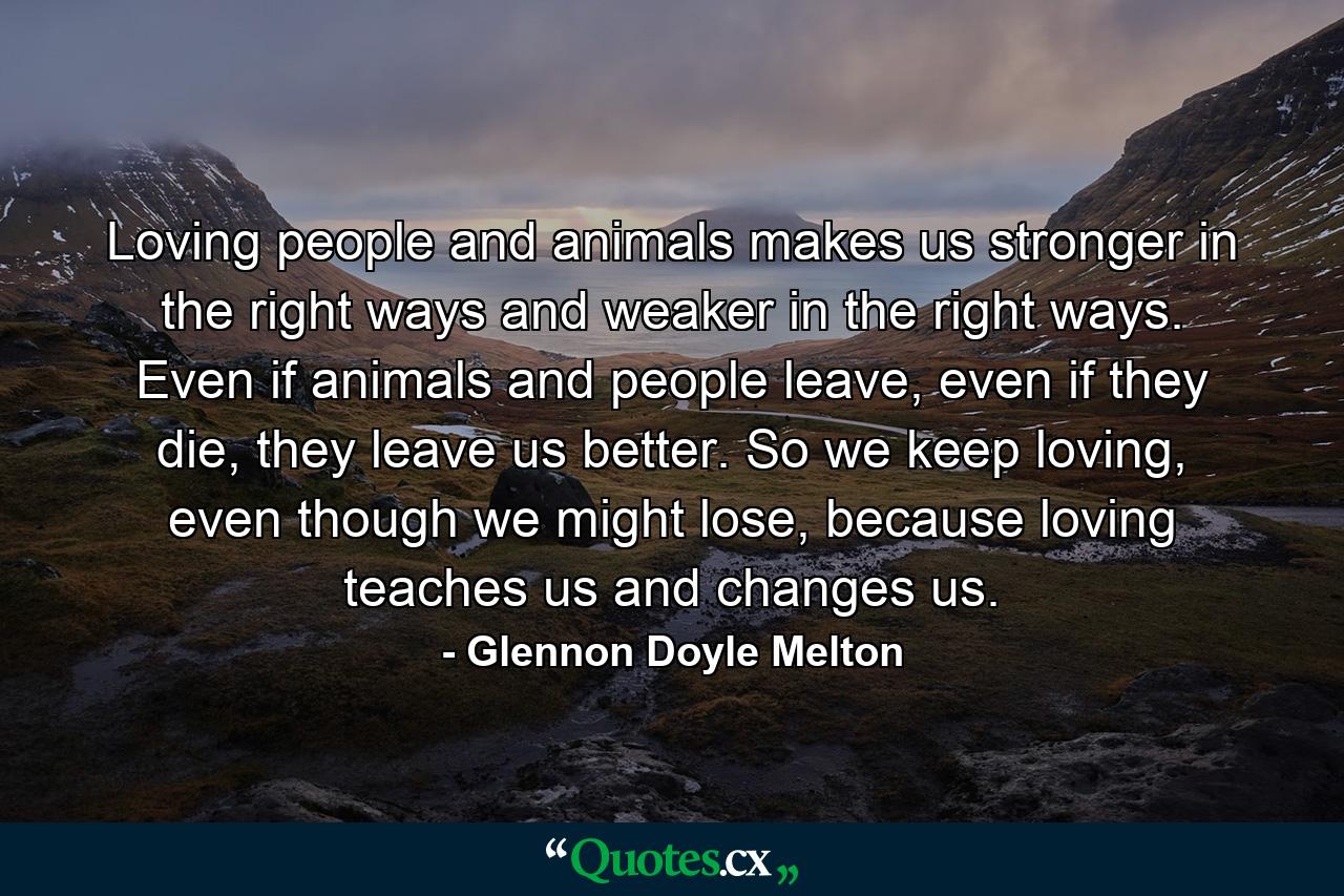 Loving people and animals makes us stronger in the right ways and weaker in the right ways. Even if animals and people leave, even if they die, they leave us better. So we keep loving, even though we might lose, because loving teaches us and changes us. - Quote by Glennon Doyle Melton