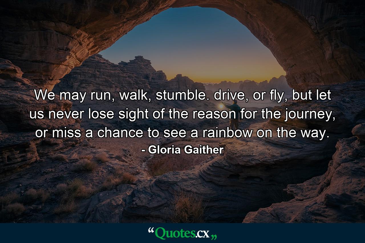 We may run, walk, stumble. drive, or fly, but let us never lose sight of the reason for the journey, or miss a chance to see a rainbow on the way. - Quote by Gloria Gaither