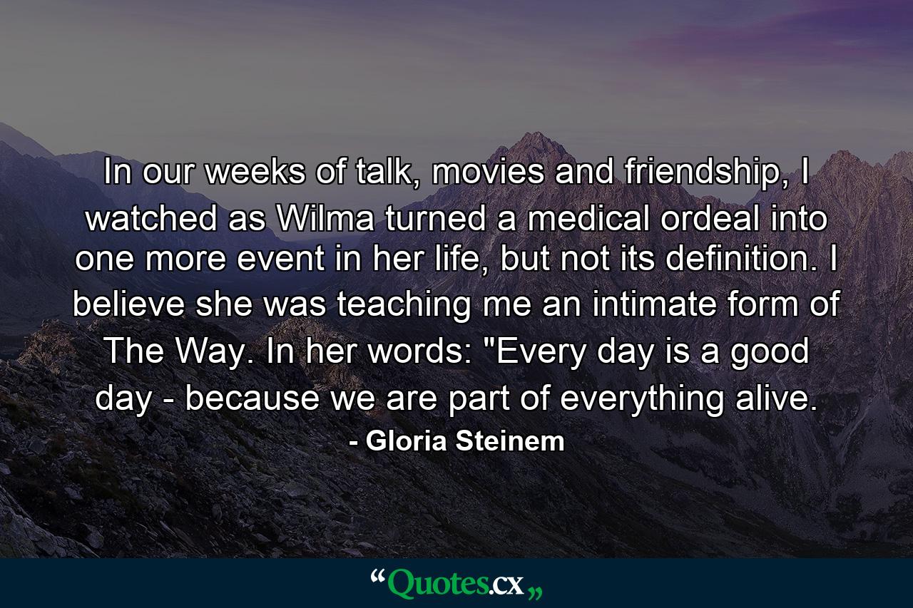 In our weeks of talk, movies and friendship, I watched as Wilma turned a medical ordeal into one more event in her life, but not its definition. I believe she was teaching me an intimate form of The Way. In her words: 