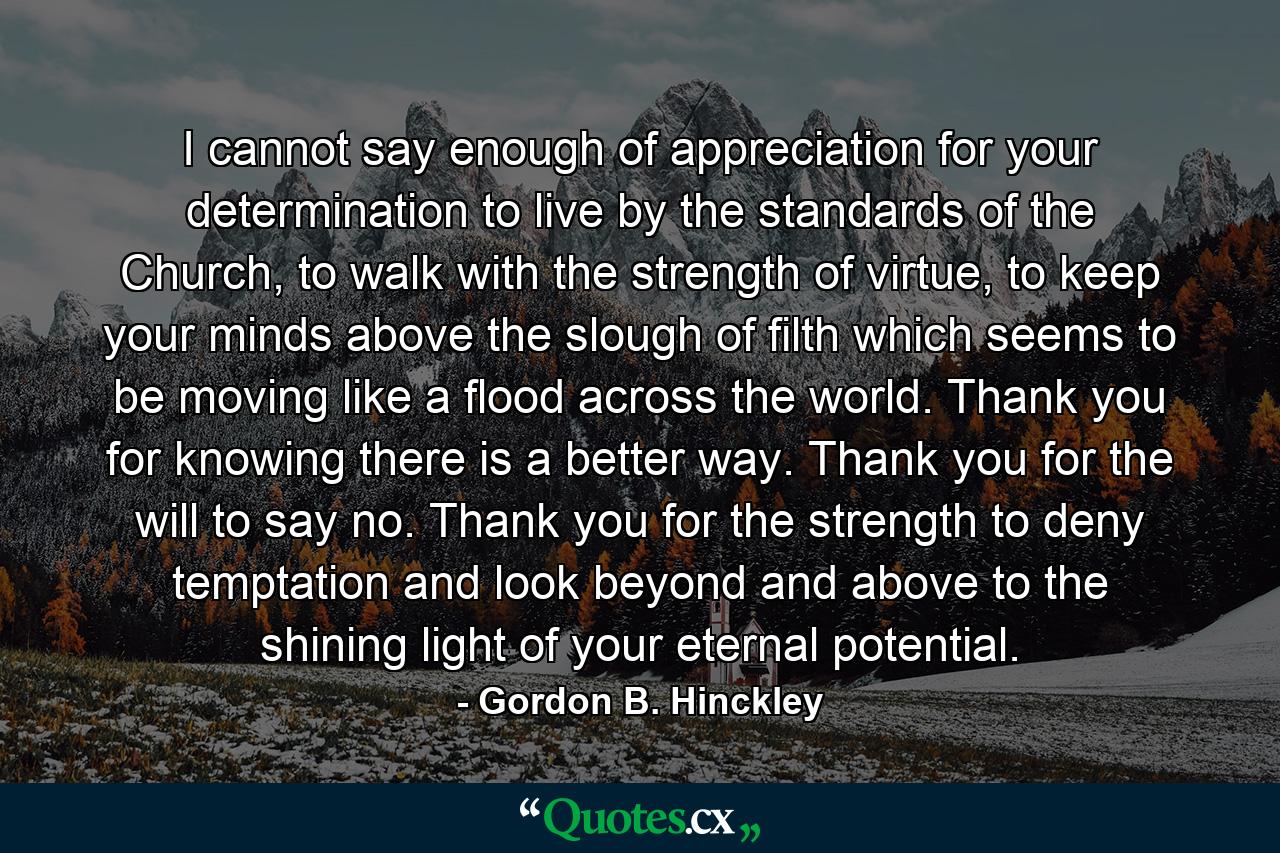 I cannot say enough of appreciation for your determination to live by the standards of the Church, to walk with the strength of virtue, to keep your minds above the slough of filth which seems to be moving like a flood across the world. Thank you for knowing there is a better way. Thank you for the will to say no. Thank you for the strength to deny temptation and look beyond and above to the shining light of your eternal potential. - Quote by Gordon B. Hinckley