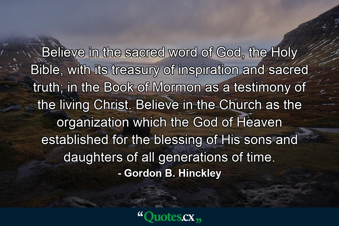 Believe in the sacred word of God, the Holy Bible, with its treasury of inspiration and sacred truth; in the Book of Mormon as a testimony of the living Christ. Believe in the Church as the organization which the God of Heaven established for the blessing of His sons and daughters of all generations of time. - Quote by Gordon B. Hinckley