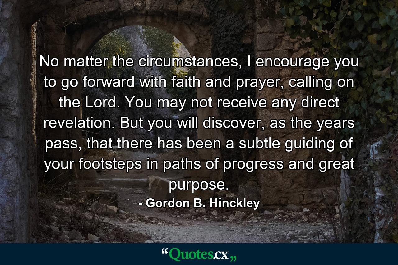 No matter the circumstances, I encourage you to go forward with faith and prayer, calling on the Lord. You may not receive any direct revelation. But you will discover, as the years pass, that there has been a subtle guiding of your footsteps in paths of progress and great purpose. - Quote by Gordon B. Hinckley