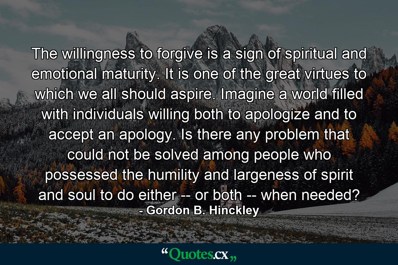 The willingness to forgive is a sign of spiritual and emotional maturity. It is one of the great virtues to which we all should aspire. Imagine a world filled with individuals willing both to apologize and to accept an apology. Is there any problem that could not be solved among people who possessed the humility and largeness of spirit and soul to do either -- or both -- when needed? - Quote by Gordon B. Hinckley